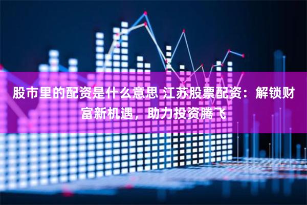 股市里的配资是什么意思 江苏股票配资：解锁财富新机遇，助力投资腾飞