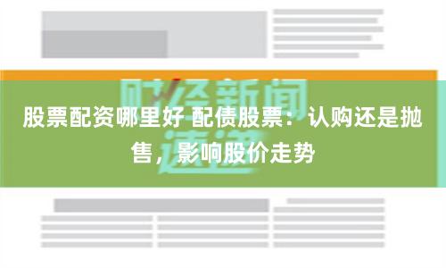 股票配资哪里好 配债股票：认购还是抛售，影响股价走势