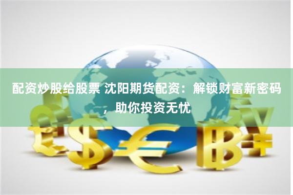 配资炒股给股票 沈阳期货配资：解锁财富新密码，助你投资无忧